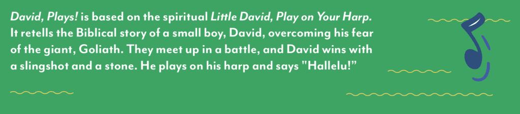 "David, Plays!" is based on the spiritual "Little David, Play on Your Harp." It retells the Biblical story of a small boy, David, overcoming his fear of the giant, Goliath. They meet up in a battle, and David wins with a slingshot and a stone. He plays on his harp and says "Hallelu!"